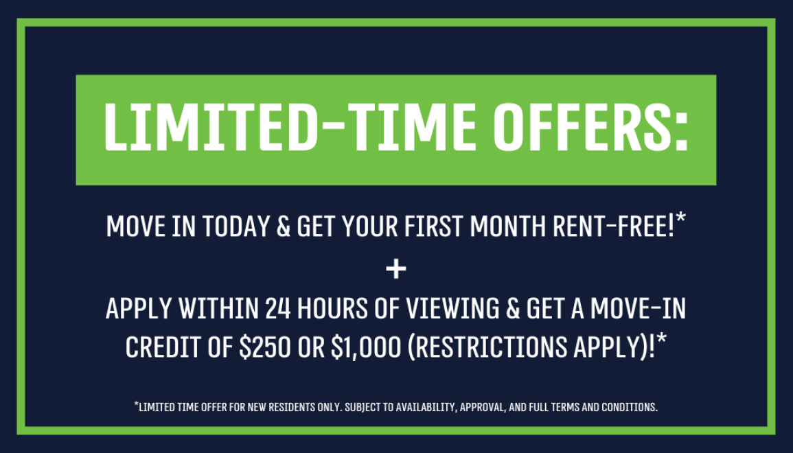 Limited-Time Offers: Move In Today & Get Your First Month Rent-Free!* Apply Within 24 Hours of Viewing & Get a Move-In Credit of $250 or $1,000!* (restrictions apply)